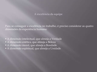 Para se conseguir a excelência no trabalho, é preciso considerar as quatro
dimensões da experiência humana:
 A dimensão intelectual, que almeja a Verdade
 A dimensão estética, que almeja a Beleza
 A dimensão moral, que almeja a Bondade
 A dimensão espiritual, que almeja a Unidade
A excelência da equipe
 