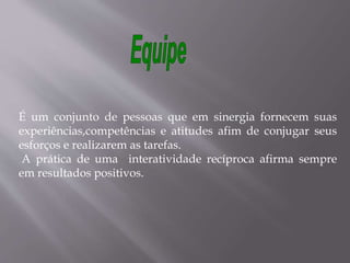 É um conjunto de pessoas que em sinergia fornecem suas
experiências,competências e atitudes afim de conjugar seus
esforços e realizarem as tarefas.
A prática de uma interatividade recíproca afirma sempre
em resultados positivos.
 