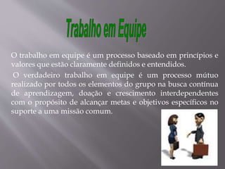 O trabalho em equipe é um processo baseado em princípios e
valores que estão claramente definidos e entendidos.
O verdadeiro trabalho em equipe é um processo mútuo
realizado por todos os elementos do grupo na busca contínua
de aprendizagem, doação e crescimento interdependentes
com o propósito de alcançar metas e objetivos específicos no
suporte a uma missão comum.
 