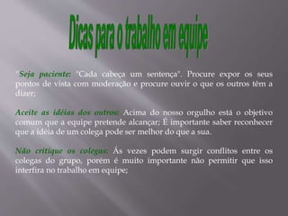 "Seja paciente: "Cada cabeça um sentença". Procure expor os seus
pontos de vista com moderação e procure ouvir o que os outros têm a
dizer;
Aceite as idéias dos outros: Acima do nosso orgulho está o objetivo
comum que a equipe pretende alcançar; É importante saber reconhecer
que a idéia de um colega pode ser melhor do que a sua.
Não critique os colegas: Ás vezes podem surgir conflitos entre os
colegas do grupo, porém é muito importante não permitir que isso
interfira no trabalho em equipe;
 
