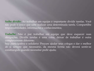 Saiba dividir: Ao trabalhar em equipe é importante dividir tarefas. Você
não pode o único que sabe realizar uma determinada tarefa. Compartilhe
responsabilidades, informações e conhecimentos;
Trabalhe: Não é por trabalhar em equipe que deve esquecer suas
obrigações. Dividir tarefas é uma coisa, deixar de trabalhar é outra
completamente diferente;
Seja participativo e solidário: Procure ajudar seus colegas e dar o melhor
de si sempre que necessário, da mesma forma não deverá sentir-se
constrangido quando necessitar pedir ajuda;
 