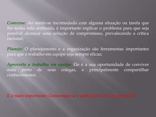 Converse: Ao sentir-se incomodado com alguma situação ou tarefa que
lhe tenha sido atribuída, é importante explicar o problema para que seja
possível alcançar uma solução de compromisso, prevalecendo a crítica
racional;
Planeje: O planejamento e a organização são ferramentas importantes
para que o trabalho em equipe seja sempre eficaz;
Aproveite o trabalho em equipe: Ele é a sua oportunidade de conviver
mais perto de seus colegas, e principalmente compartilhar
conhecimentos.
E o mais importante: Comunique-se e saiba falar com as pessoas!!!
 