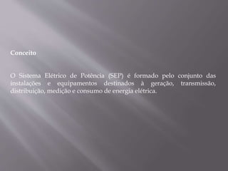 Conceito
O Sistema Elétrico de Potência (SEP) é formado pelo conjunto das
instalações e equipamentos destinados à geração, transmissão,
distribuição, medição e consumo de energia elétrica.
 