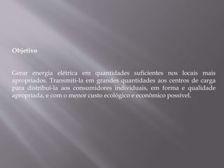 Objetivo
Gerar energia elétrica em quantidades suficientes nos locais mais
apropriados. Transmiti-la em grandes quantidades aos centros de carga
para distribuí-la aos consumidores individuais, em forma e qualidade
apropriada, e com o menor custo ecológico e econômico possível.
 