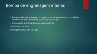 Bomba de engrenagem interna:
 Possui ampla aplicação para processos, bombeando produtos com sólidos,
abrasivos de alta viscosidade, corrosivos tóxicos, etc. :
 Comparadas a bomba de engrenagem externa:
*Rendimento superior;
*Maior confiabilidade e vida útil.
 
