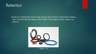 Retentor
Auxilia no vedamento entre duas peaças que tenham movimento relativo,
com o intuito de não deixar vazar fluido e não deixar entrar sujeira no
sistema.
Figura - 12
 