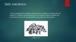 Selo mecânico
Evita a passagem de líquidos e gases entre o rotativo e a carcaça fixa da
bomba. É composto basicamente, de um conjunto rotativo solidário ao
movimento do eixo do equipamento e um conjunto estacionário.
Figura - 14
 