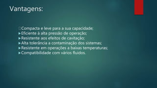 Vantagens:
Compacta e leve para a sua capacidade;
Eficiente à alta pressão de operação;
Resistente aos efeitos de cavitação;
Alta tolerância a contaminação dos sistemas;
Resistente em operações a baixas temperaturas;
Compatibilidade com vários fluidos.
 