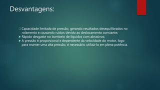 Desvantagens:
Capacidade limitada de pressão, gerando resultados desequilibrados no
rolamento e causando ruídos devido ao deslocamento constante;
 Rápido desgaste no bombeio de líquidos com abrasivos;
 A pressão é proporcional e dependente da velocidade do motor, logo
para manter uma alta pressão, é necessário utilizá-lo em plena potência.
 