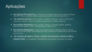 Aplicações
 Na indústria Petroquímica: em refinarias, bombeamento de óleo diesel, biodiesel,
óleo BPF, óleo cru, graxas, asfalto, querosene, gasolina, óleos em geral, etc.;
 Na indústria Química: tintas, vernizes, esmaltes, solventes, resinas, fertilizantes,
pesticidas, acetonas, ácidos, cosméticos, detergentes, sabões, bases,etc.;
 Na indústria Alimentícia: leite, xaropes, melaços, chocolate, geléias, gelatina,
glicose, óleo vegetal, críticos, refrigerantes, cervejaria, etc.;
 Na indústria Metalúrgica: máquinas e equipamentos hidráulicos, filtros, prensa,
sistemas de lubrificação, queimadores de óleo, caldeiraria, bombeamento de chumbo,
mercúrio,etc.;
 Na indústria de Papel e Celulos, indústria Farmacêutica, indústria Gráfica,
indústria Têxtil, ou qualquer transferência de líquidos viscosos em geral.
 
