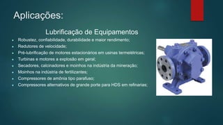 Aplicações:
Lubrificação de Equipamentos
● Robustez, confiabilidade, durabilidade e maior rendimento;
● Redutores de velocidade;
● Pré-lubrificação de motores estacionários em usinas termelétricas;
● Turbinas e motores a explosão em geral;
● Secadores, calcinadores e moinhos na indústria da mineração;
● Moinhos na indústria de fertilizantes;
● Compressores de amônia tipo parafuso;
● Compressores alternativos de grande porte para HDS em refinarias;
 