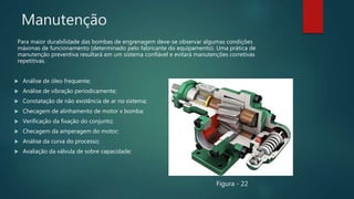 Manutenção
Para maior durabilidade das bombas de engrenagem deve-se observar algumas condições
máximas de funcionamento (determinado pelo fabricante do equipamento). Uma prática de
manutenção preventiva resultará em um sistema confiável e evitará manutenções corretivas
repetitivas.
 Análise de óleo frequente;
 Análise de vibração periodicamente;
 Constatação de não existência de ar no sistema;
 Checagem de alinhamento de motor x bomba;
 Verificação da fixação do conjunto;
 Checagem da amperagem do motor;
 Análise da curva do processo;
 Avaliação da válvula de sobre capacidade;
Figura - 22
 