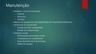 Manutenção
 Estabelecer ciclos de manutenção
• Preditiva;
• Preventiva;
• Corretiva;
 Abertura do equipamento para identificação de componentes defeituosos
 Fechamento do equipamento
• Limpeza de todos componentes;
• Aferição dos componentes;
 Instalação na área
• Alinhamento entre bomba e motor;
• Torqueamento do acoplamento;
• Testes de performance de processo;
• Análise de vibração;
 