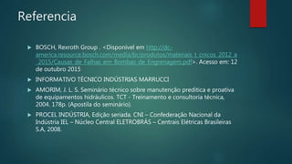Referencia
 BOSCH, Rexroth Group . <Disponível em http://dc-
america.resource.bosch.com/media/br/produtos/materiais_t_cnicos_2012_a
_2015/Causas_de_Falhas_em_Bombas_de_Engrenagem.pdf>. Acesso em: 12
de outubro 2015
 INFORMATIVO TÉCNICO INDÚSTRIAS MARRUCCI
 AMORIM, J. L. S. Seminário técnico sobre manutenção preditica e proativa
de equipamentos hidráulicos. TCT - Treinamento e consultoria técnica,
2004. 178p. (Apostila do seminário).
 PROCEL INDÚSTRIA, Edição seriada. CNI – Confederação Nacional da
Indústria IEL – Núcleo Central ELETROBRÁS – Centrais Elétricas Brasileiras
S.A, 2008.
 