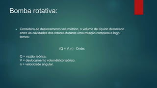 Bomba rotativa:
● Considera-se deslocamento volumétrico, o volume de líquido deslocado
entre as cavidades dos rotores durante uma rotação completa e logo
temos:
(Q = V. n) Onde;
Q = vazão teórica;
V = deslocamento volumétrico teórico;
n = velocidade angular.
 