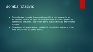 Bomba rotativa:
● Com relação a pressão, é necessário considerar que no caso de um
escoamento laminar, as fugas variam linearmente enquanto que em um
escoamento turbulento, elas variam com a raiz quadrada do diferencial de
pressão.
● Para obter a eficiência real de uma bomba volumétrica, usamos a razão
entre a vazão real e a vazão teórica.
 