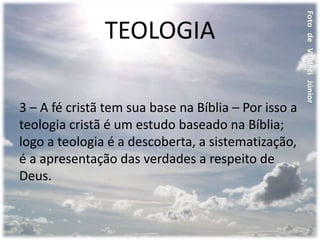 TEOLOGIA
3 – A fé cristã tem sua base na Bíblia – Por isso a
teologia cristã é um estudo baseado na Bíblia;
logo a teologia é a descoberta, a sistematização,
é a apresentação das verdades a respeito de
Deus.
 