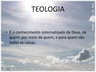 TEOLOGIA
• É o conhecimento sistematizado de Deus, de
quem, por meio de quem, e para quem são
todas as coisas.
 