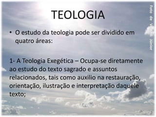 TEOLOGIA
• O estudo da teologia pode ser dividido em
quatro áreas:
1- A Teologia Exegética – Ocupa-se diretamente
ao estudo do texto sagrado e assuntos
relacionados, tais como auxilio na restauração,
orientação, ilustração e interpretação daquele
texto;
 