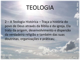 TEOLOGIA
2 – A Teologia Histórica – Traça a história do
povo de Deus através da Bíblia e da igreja. Ela
trata da origem, desenvolvimento e dispersão
da verdadeira religião e também das suas
doutrinas, organizações e práticas;
 