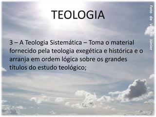 TEOLOGIA
3 – A Teologia Sistemática – Toma o material
fornecido pela teologia exegética e histórica e o
arranja em ordem lógica sobre os grandes
títulos do estudo teológico;
 