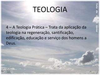TEOLOGIA
4 – A Teologia Prática – Trata da aplicação da
teologia na regeneração, santificação,
edificação, educação e serviço dos homens a
Deus.
 