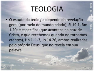 TEOLOGIA
• O estudo da teologia depende da revelação
geral (por meio do mundo criado), Sl 19.1, Rm
1.20; e específica (que acontece na cruz de
Cristo, e que recebemos quando no tornamos
crentes), Hb 1. 1-3, Jo 14.26, ambas realizadas
pelo próprio Deus, que no revela em sua
palavra.
 