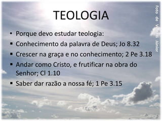 TEOLOGIA
• Porque devo estudar teologia:
 Conhecimento da palavra de Deus; Jo 8.32
 Crescer na graça e no conhecimento; 2 Pe 3.18
 Andar como Cristo, e frutificar na obra do
Senhor; Cl 1.10
 Saber dar razão a nossa fé; 1 Pe 3.15
 