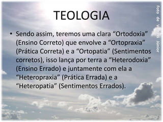 TEOLOGIA
• Sendo assim, teremos uma clara “Ortodoxia”
(Ensino Correto) que envolve a “Ortopraxia”
(Prática Correta) e a “Ortopatia” (Sentimentos
corretos), isso lança por terra a “Heterodoxia”
(Ensino Errado) e juntamente com ela a
“Heteropraxia” (Prática Errada) e a
“Heteropatia” (Sentimentos Errados).
 