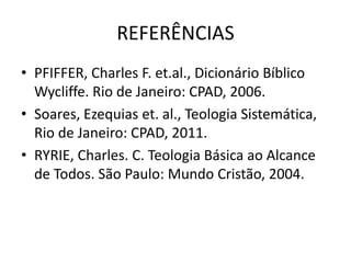 REFERÊNCIAS
• PFIFFER, Charles F. et.al., Dicionário Bíblico
Wycliffe. Rio de Janeiro: CPAD, 2006.
• Soares, Ezequias et. al., Teologia Sistemática,
Rio de Janeiro: CPAD, 2011.
• RYRIE, Charles. C. Teologia Básica ao Alcance
de Todos. São Paulo: Mundo Cristão, 2004.
 