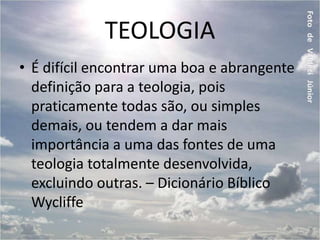 TEOLOGIA
• É difícil encontrar uma boa e abrangente
definição para a teologia, pois
praticamente todas são, ou simples
demais, ou tendem a dar mais
importância a uma das fontes de uma
teologia totalmente desenvolvida,
excluindo outras. – Dicionário Bíblico
Wycliffe
 