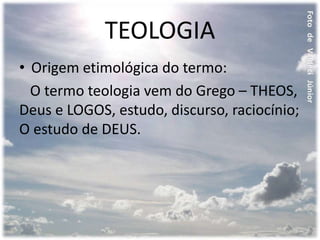 TEOLOGIA
• Origem etimológica do termo:
O termo teologia vem do Grego – THEOS,
Deus e LOGOS, estudo, discurso, raciocínio;
O estudo de DEUS.
 