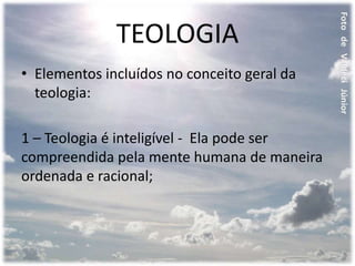 TEOLOGIA
• Elementos incluídos no conceito geral da
teologia:
1 – Teologia é inteligível - Ela pode ser
compreendida pela mente humana de maneira
ordenada e racional;
 