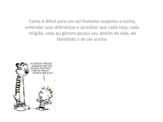 Como é difícil para um ser humano respeitar o outro,
entender suas diferenças e acreditar que cada raça, cada
religião, sexo ou gênero possui seu direito de vida, de
liberdade e de ser aceito.