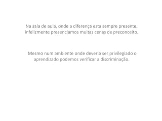 Na sala de aula, onde a diferença esta sempre presente,
infelizmente presenciamos muitas cenas de preconceito.
Mesmo num ambiente onde deveria ser privilegiado o
aprendizado podemos verificar a discriminação.
 