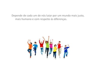Depende de cada um de nós lutar por um mundo mais justo,
mais humano e com respeito às diferenças.
 