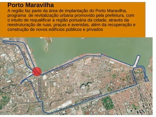 Porto Maravilha
A região faz parte da área de implantação do Porto Maravilha,
programa de revitalização urbana promovido pela prefeitura, com
o intuito de requalificar a região portuária da cidade, através da
reestruturação de ruas, praças e avenidas, além da recuperação e
construção de novos edifícios públicos e privados
 