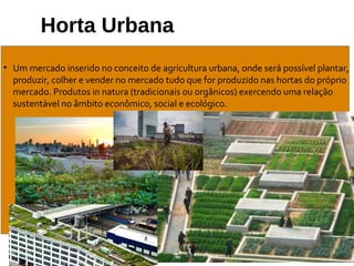 Horta Urbana
• Um mercado inserido no conceito de agricultura urbana, onde será possível plantar,
produzir, colher e vender no mercado tudo que for produzido nas hortas do próprio
mercado. Produtos in natura (tradicionais ou orgânicos) exercendo uma relação
sustentável no âmbito econômico, social e ecológico.
 