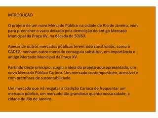 INTRODUÇÃO
O projeto de um novo Mercado Público na cidade do Rio de Janeiro, vem
para preencher o vazio deixado pela demolição do antigo Mercado
Municipal da Praça XV, na década de 50/60.
Apesar de outros mercados públicos terem sido construídos, como o
CADEG, nenhum outro mercado conseguiu substituir, em importância o
antigo Mercado Municipal da Praça XV.
Partindo deste princípio, surgiu a ideia do projeto aqui apresentado, um
novo Mercado Público Carioca. Um mercado contemporâneo, acessível e
com premissas de sustentabilidade.
Um mercado que irá resgatar a tradição Carioca de frequentar um
mercado público, um mercado tão grandioso quanto nossa cidade, a
cidade do Rio de Janeiro.
 
