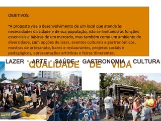 OBJETIVOS:
•A proposta visa o desenvolvimento de um local que atenda às
necessidades da cidade e de sua população, não se limitando às funções
essenciais e básicas de um mercado, mas também como um ambiente de
diversidade, com opções de lazer, eventos culturais e gastronômicos,
mostras de artesanato, bares e restaurantes, projetos sociais e
pedagógicos, apresentações artísticas e feiras itinerantes.
 