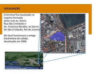 LOCALIZAÇÃO
O terreno fica localizado na
esquina formada
pelas ruas av. brasil ,
Rua São Cristóvão e
Av. Francisco Bicalho, no bairro
De São Cristóvão, Rio de Janeiro.
No local funcionava o antigo
Gasômetro da cidade,
desativado em 2006.
 