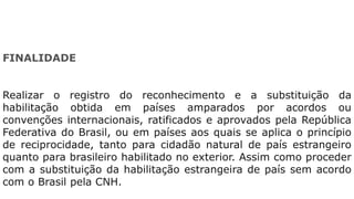 FINALIDADE
Realizar o registro do reconhecimento e a substituição da
habilitação obtida em países amparados por acordos ou
convenções internacionais, ratificados e aprovados pela República
Federativa do Brasil, ou em países aos quais se aplica o princípio
de reciprocidade, tanto para cidadão natural de país estrangeiro
quanto para brasileiro habilitado no exterior. Assim como proceder
com a substituição da habilitação estrangeira de país sem acordo
com o Brasil pela CNH.
 