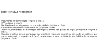 DOCUMENTAÇÃO NECESSÁRIA
•Documento de identificação (original e cópia);
•CPF (original e cópia);
•Habilitação estrangeira dentro do prazo de validade (original e cópia);
•Comprovante de residência ou domicílio (original e cópia);
•Tradução juramentada da habilitação estrangeira, exceto nos países de língua portuguesa (original e
cópia);
•Cidadão brasileiro deverá comprovar que mantinha residência normal no país onde se habilitou, por
um período igual ou superior a 6 (seis) meses, quando da expedição de sua habilitação estrangeira
(original e cópia).
 