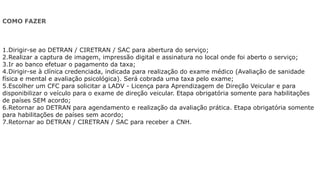 COMO FAZER
1.Dirigir-se ao DETRAN / CIRETRAN / SAC para abertura do serviço;
2.Realizar a captura de imagem, impressão digital e assinatura no local onde foi aberto o serviço;
3.Ir ao banco efetuar o pagamento da taxa;
4.Dirigir-se à clínica credenciada, indicada para realização do exame médico (Avaliação de sanidade
física e mental e avaliação psicológica). Será cobrada uma taxa pelo exame;
5.Escolher um CFC para solicitar a LADV - Licença para Aprendizagem de Direção Veicular e para
disponibilizar o veículo para o exame de direção veicular. Etapa obrigatória somente para habilitações
de países SEM acordo;
6.Retornar ao DETRAN para agendamento e realização da avaliação prática. Etapa obrigatória somente
para habilitações de países sem acordo;
7.Retornar ao DETRAN / CIRETRAN / SAC para receber a CNH.
 