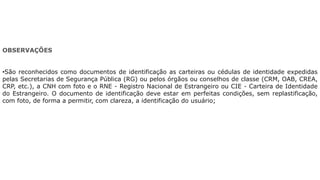 OBSERVAÇÕES
•São reconhecidos como documentos de identificação as carteiras ou cédulas de identidade expedidas
pelas Secretarias de Segurança Pública (RG) ou pelos órgãos ou conselhos de classe (CRM, OAB, CREA,
CRP, etc.), a CNH com foto e o RNE - Registro Nacional de Estrangeiro ou CIE - Carteira de Identidade
do Estrangeiro. O documento de identificação deve estar em perfeitas condições, sem replastificação,
com foto, de forma a permitir, com clareza, a identificação do usuário;
 