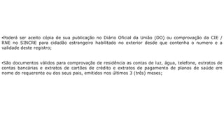 •Poderá ser aceito cópia de sua publicação no Diário Oficial da União (DO) ou comprovação da CIE /
RNE no SINCRE para cidadão estrangeiro habilitado no exterior desde que contenha o numero e a
validade deste registro;
•São documentos válidos para comprovação de residência as contas de luz, água, telefone, extratos de
contas bancárias e extratos de cartões de crédito e extratos de pagamento de planos de saúde em
nome do requerente ou dos seus pais, emitidos nos últimos 3 (três) meses;
 