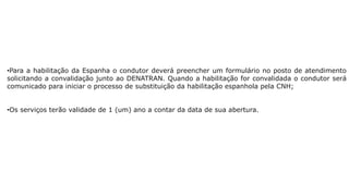 •Para a habilitação da Espanha o condutor deverá preencher um formulário no posto de atendimento
solicitando a convalidação junto ao DENATRAN. Quando a habilitação for convalidada o condutor será
comunicado para iniciar o processo de substituição da habilitação espanhola pela CNH;
•Os serviços terão validade de 1 (um) ano a contar da data de sua abertura.
 