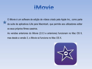 O iMovie é um software de edição de vídeos criado pela Apple Inc., como parte
da suíte de aplicativos iLife para Macintosh, que permite aos utilizadores editar
os seus próprios filmes caseiros.
As versões anteriores do iMovie (2.0.3 e anteriores) funcionam no Mac OS 9,
mas desde a versão 3, o iMovie só funciona no Mac OS X.
 
