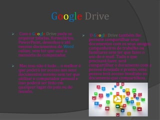  Com o Google Drive pode se
arquivar tabelas, formulários,
PowerPoint, desenhos e até
mesmo documentos do Word
online, sem ter que usar a
memória do computador.
 Mas isso não é tudo… o melhor é
que poderá ter acesso aos seus
documentos mesmo sem ter que
utilizar o computador pessoal e
isso poderá ser feito em
qualquer lugar do país ou do
mundo.
 O Google Drive também lhe
permite compartilhar seus
documentos com os seus amigos,
companheiros de trabalho ou
familiares sem ter que fazer o
uso do e-mail. Tudo o que
precisará fazer, será
compartilhar o documento com a
pessoa desejada e pronto, essa
pessoa terá acesso imediato ao
documento que compartilhou.
Google Drive
 