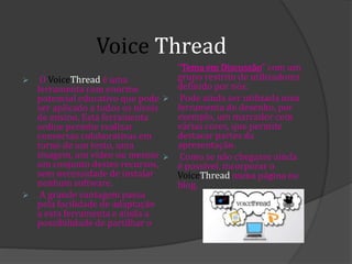 Voice Thread
 O VoiceThread é uma
ferramenta com enorme
potencial educativo que pode
ser aplicado a todos os níveis
de ensino. Esta ferramenta
online permite realizar
conversas colaborativas em
torno de um texto, uma
imagem, um vídeo ou mesmo
um conjunto destes recursos,
sem necessidade de instalar
nenhum software.
 A grande vantagem passa
pela facilidade de adaptação
a esta ferramenta e ainda a
possibilidade de partilhar o
"Tema em Discussão" com um
grupo restrito de utilizadores
definido por nós.
 Pode ainda ser utilizada uma
ferramenta de desenho, por
exemplo, um marcador com
várias cores, que permite
destacar partes da
apresentação.
 Como se não chegasse ainda
é possível, incorporar o
VoiceThread numa página ou
blog.
 